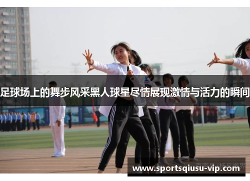 足球场上的舞步风采黑人球星尽情展现激情与活力的瞬间