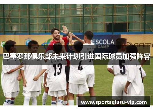 巴塞罗那俱乐部未来计划引进国际球员加强阵容